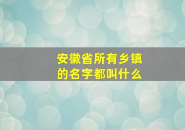 安徽省所有乡镇的名字都叫什么