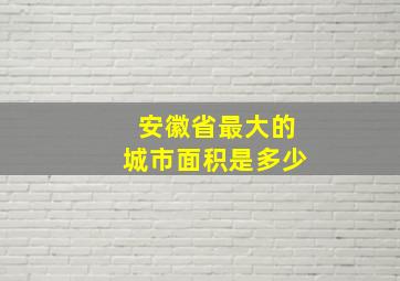 安徽省最大的城市面积是多少