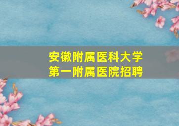 安徽附属医科大学第一附属医院招聘