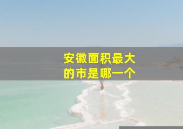 安徽面积最大的市是哪一个