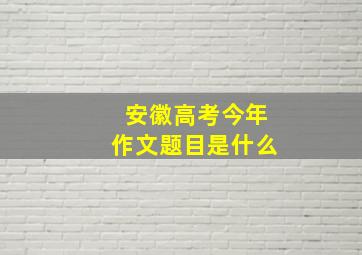 安徽高考今年作文题目是什么