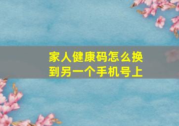 家人健康码怎么换到另一个手机号上