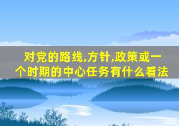 对党的路线,方针,政策或一个时期的中心任务有什么看法