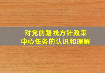 对党的路线方针政策中心任务的认识和理解