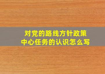 对党的路线方针政策中心任务的认识怎么写