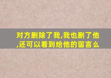 对方删除了我,我也删了他,还可以看到给他的留言么