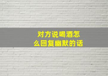 对方说喝酒怎么回复幽默的话