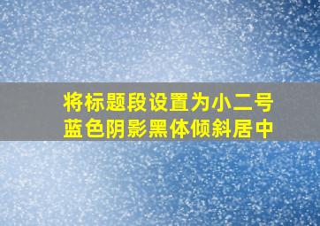 将标题段设置为小二号蓝色阴影黑体倾斜居中