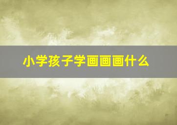 小学孩子学画画画什么