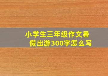 小学生三年级作文暑假出游300字怎么写