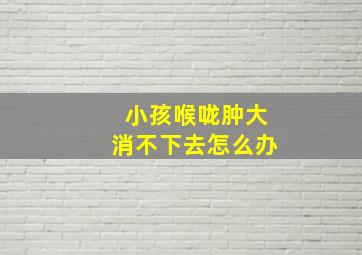 小孩喉咙肿大消不下去怎么办