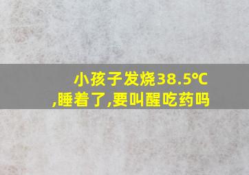 小孩子发烧38.5℃,睡着了,要叫醒吃药吗