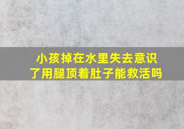 小孩掉在水里失去意识了用腿顶着肚子能救活吗