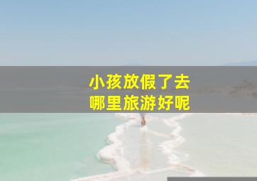 小孩放假了去哪里旅游好呢