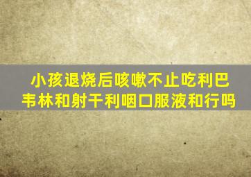 小孩退烧后咳嗽不止吃利巴韦林和射干利咽口服液和行吗