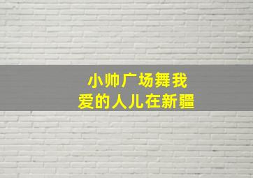 小帅广场舞我爱的人儿在新疆