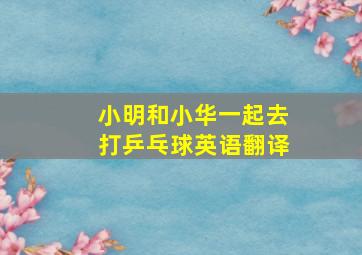 小明和小华一起去打乒乓球英语翻译