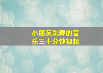 小朋友跳舞的音乐三十分钟视频