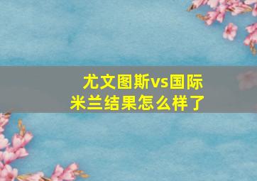 尤文图斯vs国际米兰结果怎么样了