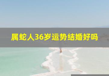 属蛇人36岁运势结婚好吗