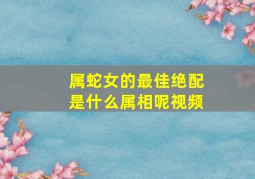 属蛇女的最佳绝配是什么属相呢视频