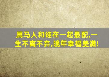 属马人和谁在一起最配,一生不离不弃,晚年幸福美满!