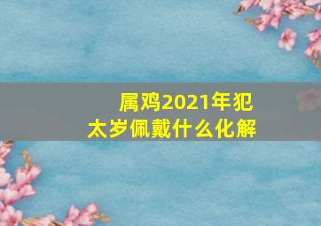 属鸡2021年犯太岁佩戴什么化解