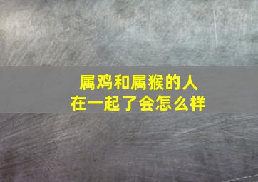 属鸡和属猴的人在一起了会怎么样