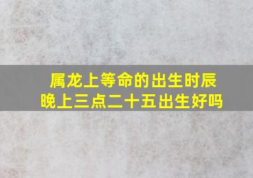 属龙上等命的出生时辰晚上三点二十五出生好吗