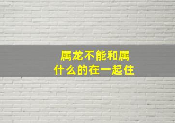 属龙不能和属什么的在一起住