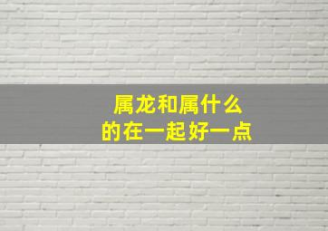 属龙和属什么的在一起好一点