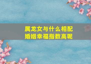 属龙女与什么相配婚姻幸福指数高呢