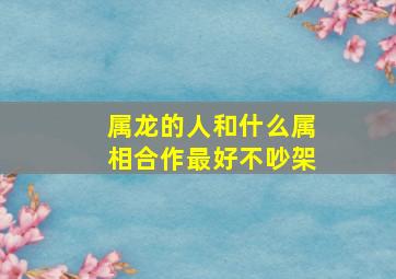 属龙的人和什么属相合作最好不吵架