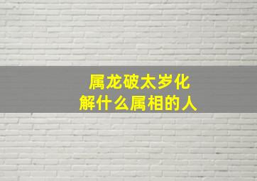 属龙破太岁化解什么属相的人