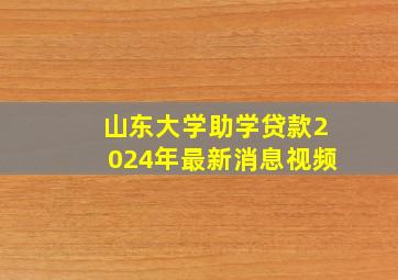 山东大学助学贷款2024年最新消息视频