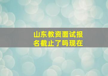 山东教资面试报名截止了吗现在