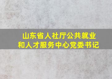 山东省人社厅公共就业和人才服务中心党委书记