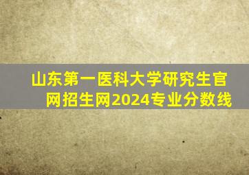 山东第一医科大学研究生官网招生网2024专业分数线