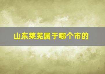 山东莱芜属于哪个市的