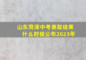 山东菏泽中考录取结果什么时候公布2023年