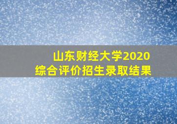 山东财经大学2020综合评价招生录取结果