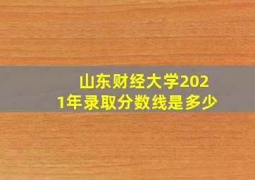 山东财经大学2021年录取分数线是多少