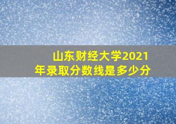 山东财经大学2021年录取分数线是多少分