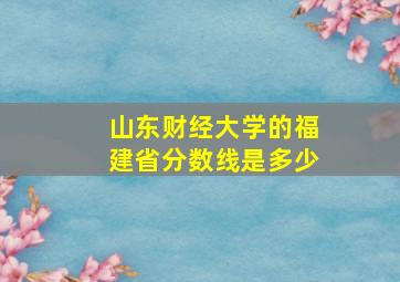 山东财经大学的福建省分数线是多少