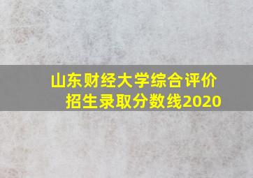 山东财经大学综合评价招生录取分数线2020