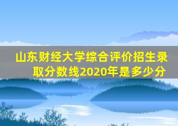 山东财经大学综合评价招生录取分数线2020年是多少分