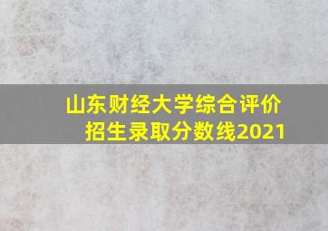 山东财经大学综合评价招生录取分数线2021