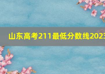 山东高考211最低分数线2023