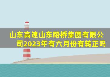 山东高速山东路桥集团有限公司2023年有六月份有转正吗