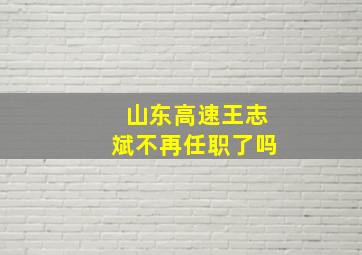 山东高速王志斌不再任职了吗